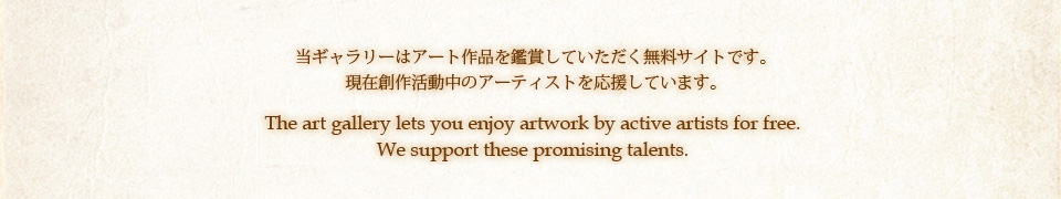 当ギャラリーはアート作品を鑑賞していただく無料サイトです。現在制作活動中のアーティストを応援しています。The art gallery lets you enjoy artwork by active artists for free.We support these promising talents.